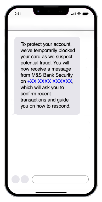 Image of phone with fraud alert message of. To protect your account, we've temporarily blocked your card as we suspect 
                                             potential fraud. You will now receive a message from M&S Bank Security on +XX XXXX XXXXXX, which will ask you 
                                             to confirm recent transactions and guide you on how to respond.