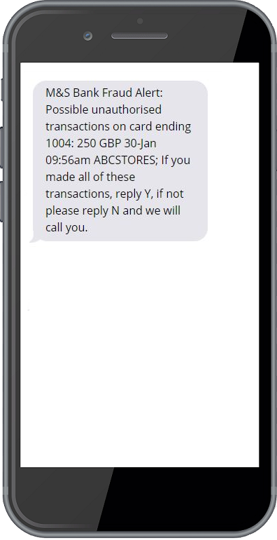 M&S Bank Fraud Alert: Possible unauthorised transactions on card ending1004: 250 GBP 30-Jan 09:56am ABCSTORES;
                            If you made all of these transactions, reply Y, if not please reply N and we will call you.